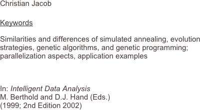 Christian Jacob
 
Keywords
Similarities and differences of simulated annealing, evolution strategies, genetic algorithms, and genetic programming; parallelization aspects, application examples

In: Intelligent Data Analysis M. Berthold and D.J. Hand (Eds.) (1999; 2nd Edition 2002)